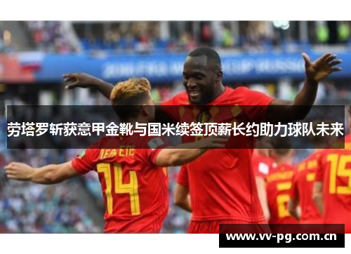 劳塔罗斩获意甲金靴与国米续签顶薪长约助力球队未来